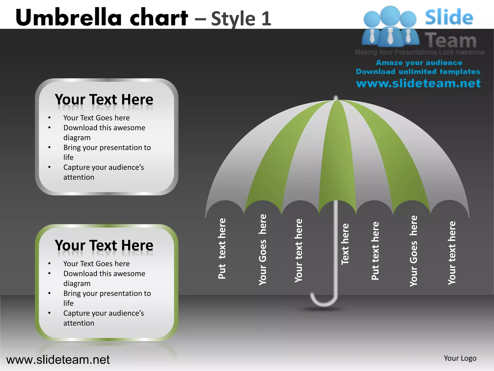 Umbrella chart – Style 1


          Your Text Here
      •    Your Text Goes here
      •    Download this awesome
           diagram
      •    Bring your presentation to
           life
      •    Capture your audience’s
           attention




                                                        Your Goes here




                                                                                                                      Your Goes here
                                        Put text here




                                                                         Your text here




                                                                                                                                       Your text here
                                                                                                      Put text here
                                                                                          Text here
          Your Text Here
      •    Your Text Goes here
      •    Download this awesome
           diagram
      •    Bring your presentation to
           life
      •    Capture your audience’s
           attention



www.slideteam.net                                                                                                                      Your Logo
 