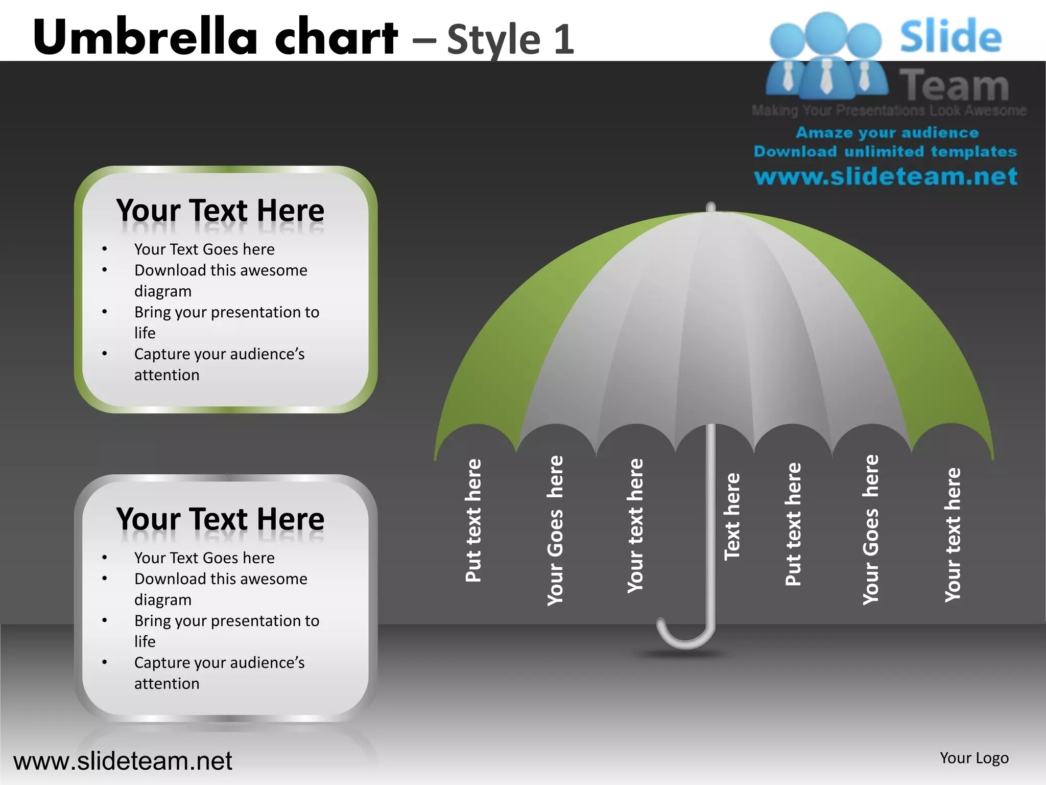 Umbrella chart – Style 1


          Your Text Here
      •    Your Text Goes here
      •    Download this awesome
           diagram
      •    Bring your presentation to
           life
      •    Capture your audience’s
           attention




                                                                                                                      Your Goes here
                                                        Your Goes here


                                                                         Your text here
                                        Put text here




                                                                                                      Put text here




                                                                                                                                       Your text here
                                                                                          Text here
          Your Text Here
      •    Your Text Goes here
      •    Download this awesome
           diagram
      •    Bring your presentation to
           life
      •    Capture your audience’s
           attention



www.slideteam.net                                                                                                                      Your Logo
 
