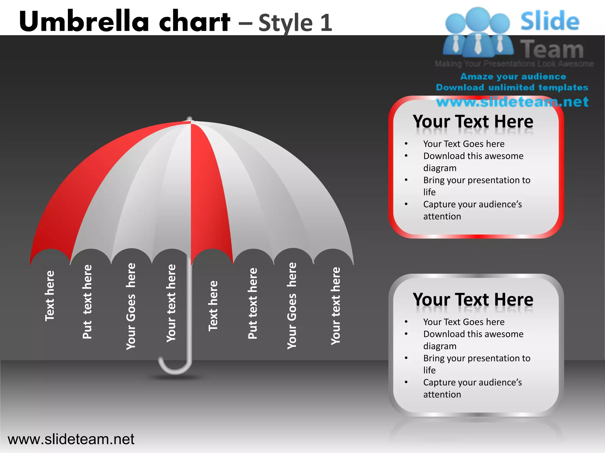 Umbrella chart – Style 1


                                                                                                                                    Your Text Here
                                                                                                                                •    Your Text Goes here
                                                                                                                                •    Download this awesome
                                                                                                                                     diagram
                                                                                                                                •    Bring your presentation to
                                                                                                                                     life
                                                                                                                                •    Capture your audience’s
                                                                                                                                     attention




                                                                                              Your Goes here
                                Your Goes here

                                                 Your text here
                Put text here




                                                                                                               Your text here
                                                                              Put text here
    Text here




                                                                  Text here




                                                                                                                                    Your Text Here
                                                                                                                                •    Your Text Goes here
                                                                                                                                •    Download this awesome
                                                                                                                                     diagram
                                                                                                                                •    Bring your presentation to
                                                                                                                                     life
                                                                                                                                •    Capture your audience’s
                                                                                                                                     attention



www.slideteam.net
 