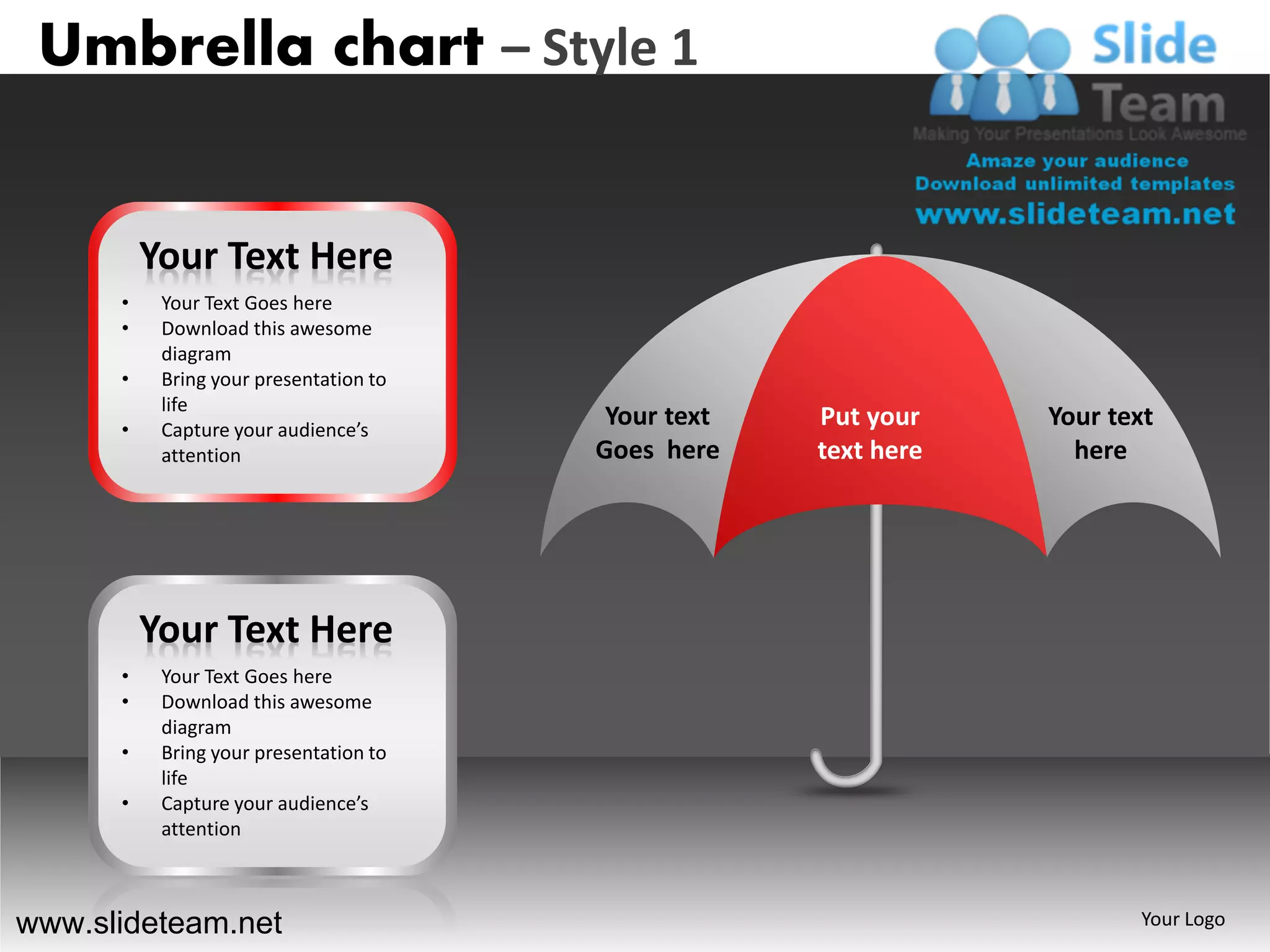 Umbrella chart – Style 1


          Your Text Here
      •    Your Text Goes here
      •    Download this awesome
           diagram
      •    Bring your presentation to
           life
      •    Capture your audience’s
                                         Your text   Put your    Your text
           attention                    Goes here    text here     here




          Your Text Here
      •    Your Text Goes here
      •    Download this awesome
           diagram
      •    Bring your presentation to
           life
      •    Capture your audience’s
           attention



www.slideteam.net                                                       Your Logo
 