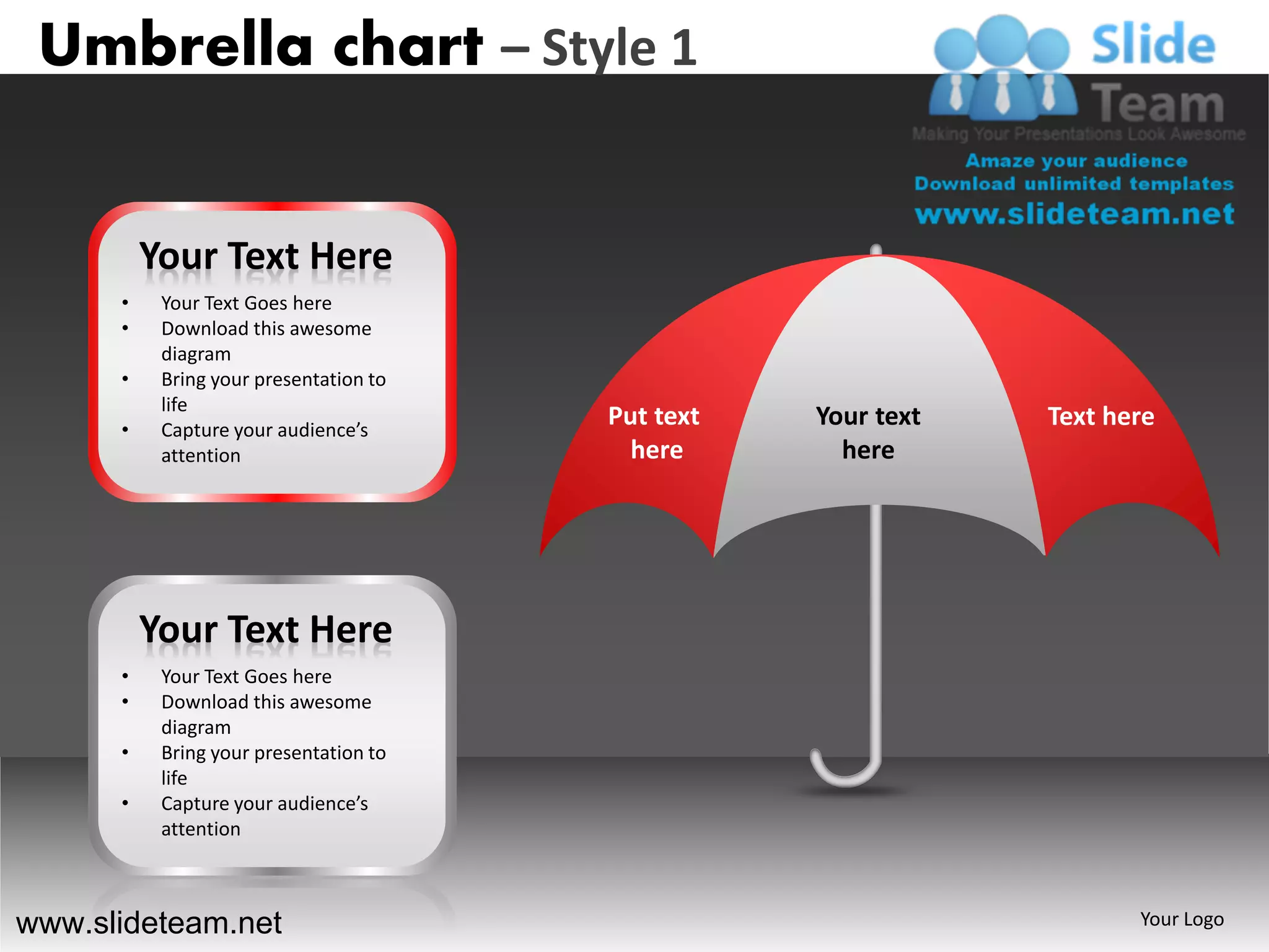 Umbrella chart – Style 1


          Your Text Here
      •    Your Text Goes here
      •    Download this awesome
           diagram
      •    Bring your presentation to
           life
      •    Capture your audience’s
                                        Put text   Your text   Text here
           attention                      here       here




          Your Text Here
      •    Your Text Goes here
      •    Download this awesome
           diagram
      •    Bring your presentation to
           life
      •    Capture your audience’s
           attention



www.slideteam.net                                                     Your Logo
 