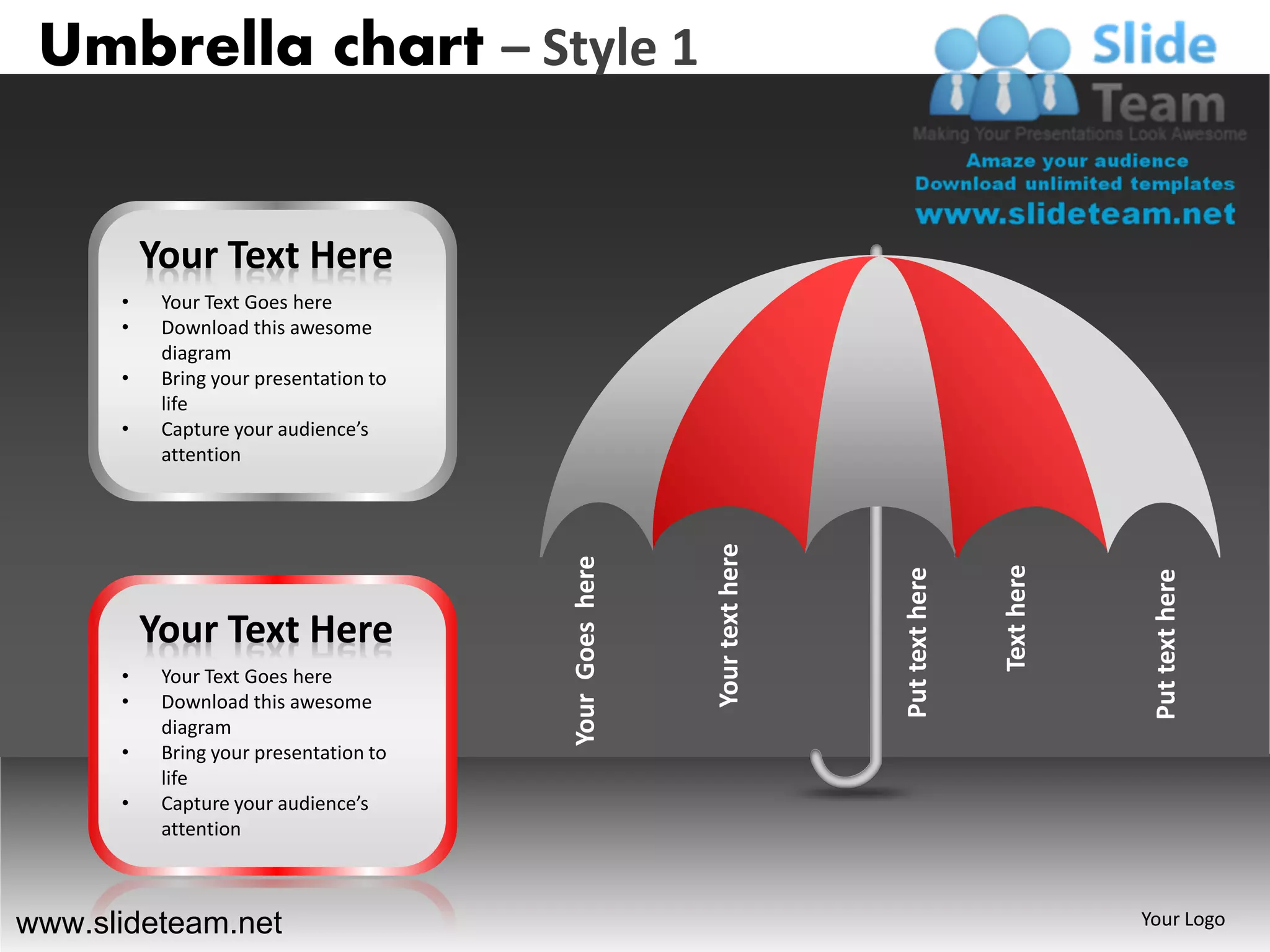 Umbrella chart – Style 1


          Your Text Here
      •    Your Text Goes here
      •    Download this awesome
           diagram
      •    Bring your presentation to
           life
      •    Capture your audience’s
           attention




                                                         Your text here
                                        Your Goes here




                                                                                          Text here
                                                                          Put text here




                                                                                                       Put text here
          Your Text Here
      •    Your Text Goes here
      •    Download this awesome
           diagram
      •    Bring your presentation to
           life
      •    Capture your audience’s
           attention



www.slideteam.net                                                                                     Your Logo
 