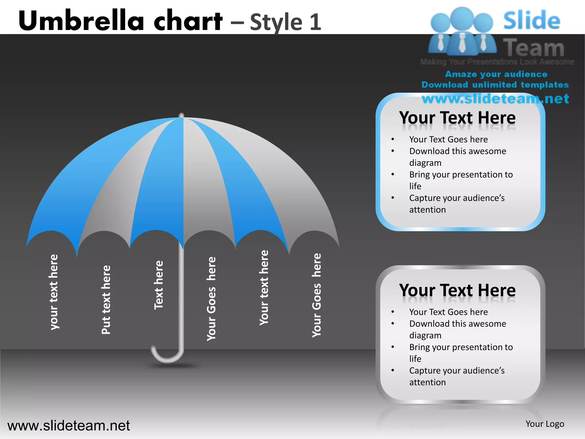 Umbrella chart – Style 1


                                                                                                         Your Text Here
                                                                                                     •    Your Text Goes here
                                                                                                     •    Download this awesome
                                                                                                          diagram
                                                                                                     •    Bring your presentation to
                                                                                                          life
                                                                                                     •    Capture your audience’s
                                                                                                          attention




                                                                   Your text here



                                                                                    Your Goes here
     your text here




                                                  Your Goes here
                                      Text here
                      Put text here




                                                                                                         Your Text Here
                                                                                                     •    Your Text Goes here
                                                                                                     •    Download this awesome
                                                                                                          diagram
                                                                                                     •    Bring your presentation to
                                                                                                          life
                                                                                                     •    Capture your audience’s
                                                                                                          attention



www.slideteam.net                                                                                                                      Your Logo
 