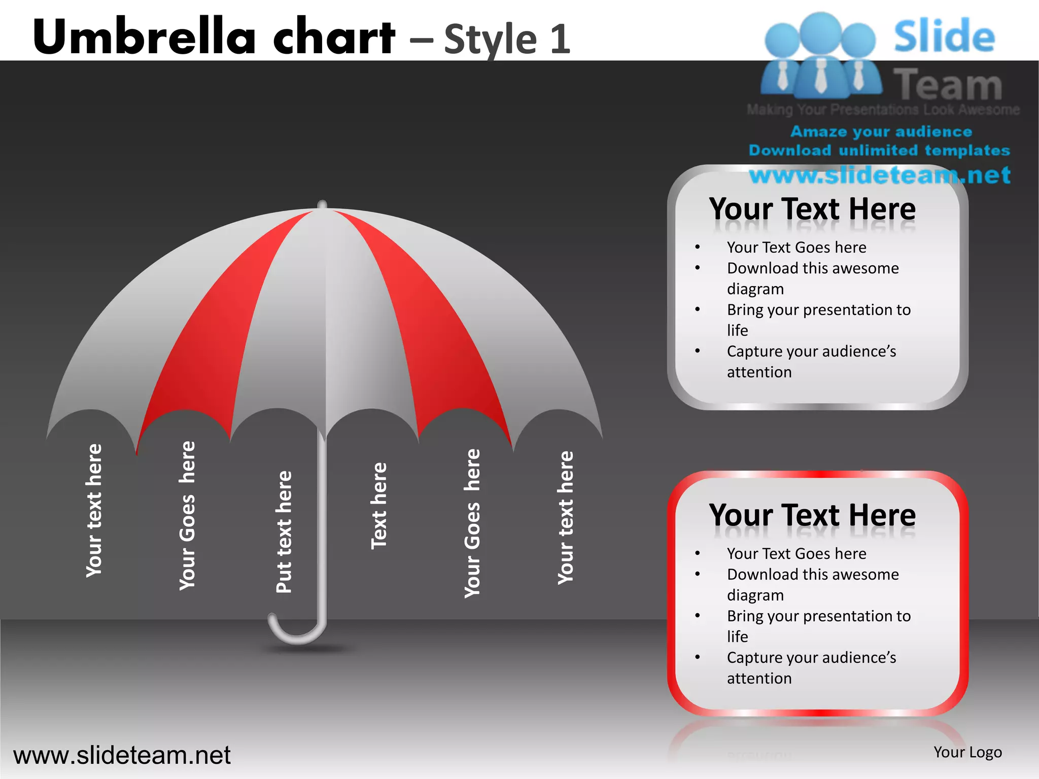 Umbrella chart – Style 1


                                                                                                         Your Text Here
                                                                                                     •    Your Text Goes here
                                                                                                     •    Download this awesome
                                                                                                          diagram
                                                                                                     •    Bring your presentation to
                                                                                                          life
                                                                                                     •    Capture your audience’s
                                                                                                          attention
                      Your Goes here
     Your text here




                                                                   Your Goes here



                                                                                    Your text here
                                                       Text here
                                       Put text here




                                                                                                         Your Text Here
                                                                                                     •    Your Text Goes here
                                                                                                     •    Download this awesome
                                                                                                          diagram
                                                                                                     •    Bring your presentation to
                                                                                                          life
                                                                                                     •    Capture your audience’s
                                                                                                          attention



www.slideteam.net                                                                                                                      Your Logo
 