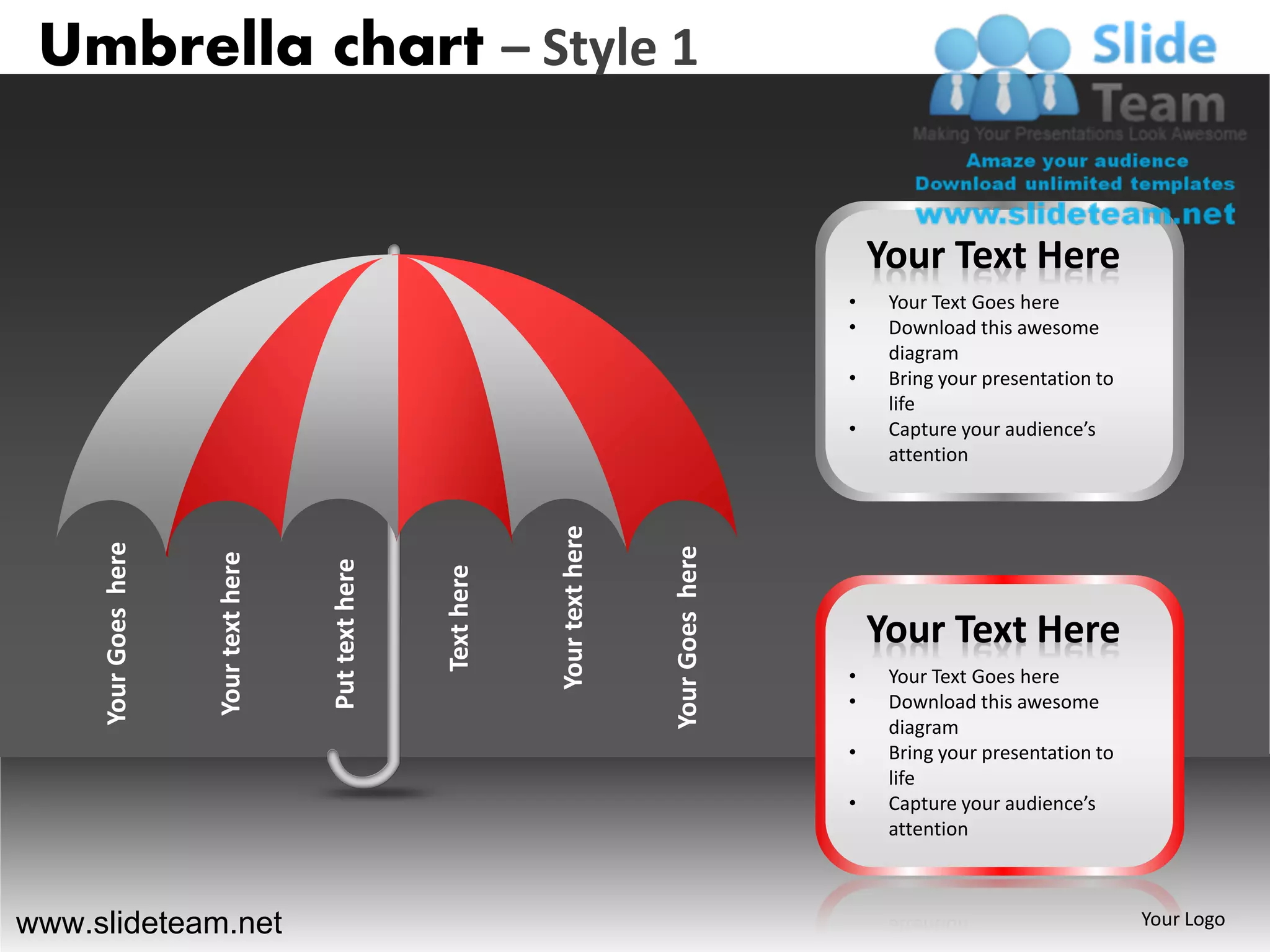 Umbrella chart – Style 1


                                                                                                         Your Text Here
                                                                                                     •    Your Text Goes here
                                                                                                     •    Download this awesome
                                                                                                          diagram
                                                                                                     •    Bring your presentation to
                                                                                                          life
                                                                                                     •    Capture your audience’s
                                                                                                          attention




                                                                   Your text here
     Your Goes here




                                                                                    Your Goes here
                      Your text here



                                       Put text here



                                                       Text here




                                                                                                         Your Text Here
                                                                                                     •    Your Text Goes here
                                                                                                     •    Download this awesome
                                                                                                          diagram
                                                                                                     •    Bring your presentation to
                                                                                                          life
                                                                                                     •    Capture your audience’s
                                                                                                          attention



www.slideteam.net                                                                                                                      Your Logo
 
