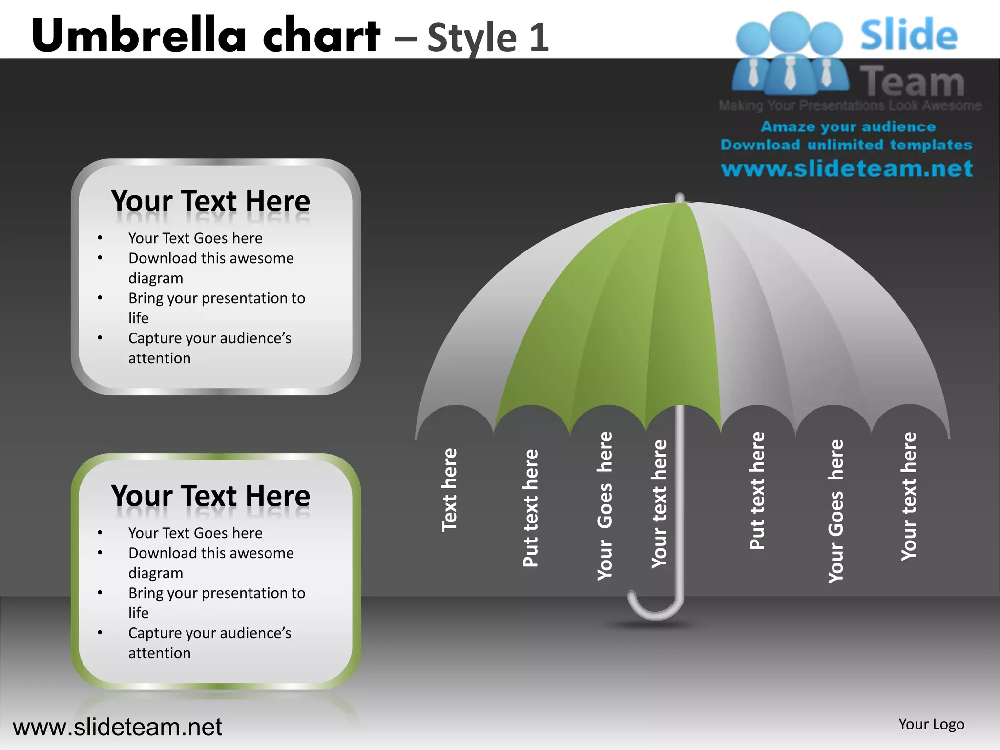 Umbrella chart – Style 1


          Your Text Here
      •    Your Text Goes here
      •    Download this awesome
           diagram
      •    Bring your presentation to
           life
      •    Capture your audience’s
           attention




                                                                    Your Goes here




                                                                                                      Put text here




                                                                                                                                       Your text here
                                                                                                                      Your Goes here
                                                                                     Your text here
                                        Text here


                                                    Put text here
          Your Text Here
      •    Your Text Goes here
      •    Download this awesome
           diagram
      •    Bring your presentation to
           life
      •    Capture your audience’s
           attention



www.slideteam.net                                                                                                                      Your Logo
 
