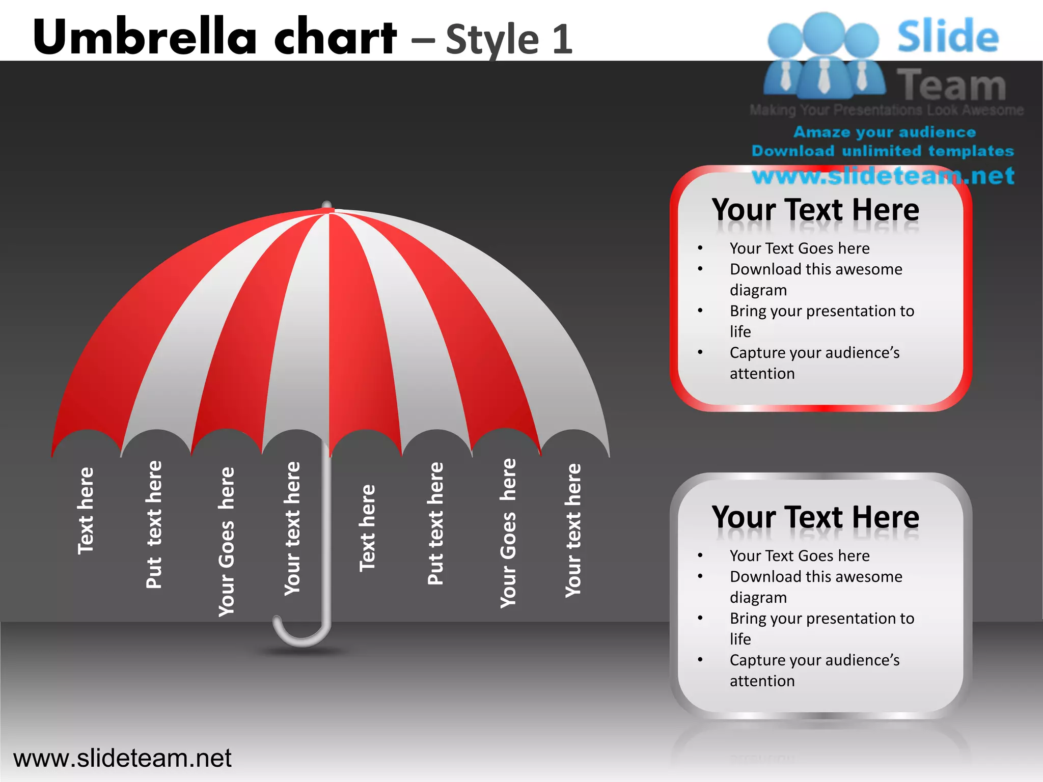 Umbrella chart – Style 1


                                                                                                                                    Your Text Here
                                                                                                                                •    Your Text Goes here
                                                                                                                                •    Download this awesome
                                                                                                                                     diagram
                                                                                                                                •    Bring your presentation to
                                                                                                                                     life
                                                                                                                                •    Capture your audience’s
                                                                                                                                     attention




                                                                                              Your Goes here
                Put text here




                                                 Your text here




                                                                              Put text here




                                                                                                               Your text here
                                Your Goes here
    Text here




                                                                  Text here




                                                                                                                                    Your Text Here
                                                                                                                                •    Your Text Goes here
                                                                                                                                •    Download this awesome
                                                                                                                                     diagram
                                                                                                                                •    Bring your presentation to
                                                                                                                                     life
                                                                                                                                •    Capture your audience’s
                                                                                                                                     attention



www.slideteam.net
 