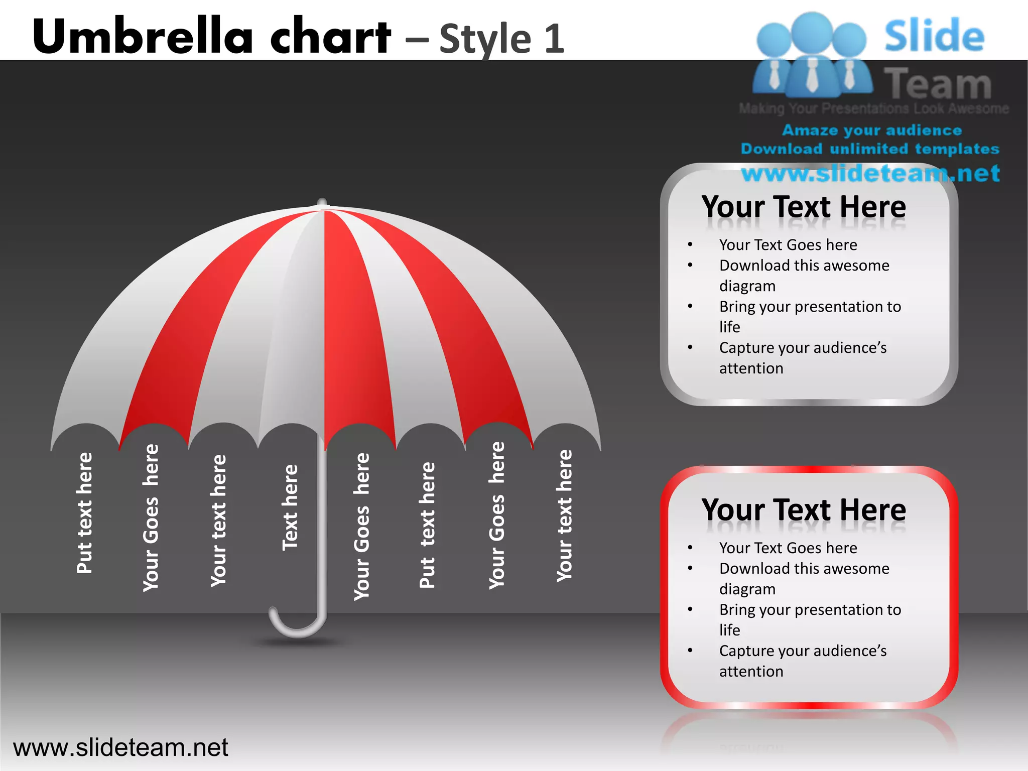 Umbrella chart – Style 1


                                                                                                                                         Your Text Here
                                                                                                                                     •    Your Text Goes here
                                                                                                                                     •    Download this awesome
                                                                                                                                          diagram
                                                                                                                                     •    Bring your presentation to
                                                                                                                                          life
                                                                                                                                     •    Capture your audience’s
                                                                                                                                          attention




                                                                                                   Your Goes here
                    Your Goes here




                                                                                                                    Your text here
    Put text here




                                                                  Your Goes here
                                     Your text here




                                                                                   Put text here
                                                      Text here




                                                                                                                                         Your Text Here
                                                                                                                                     •    Your Text Goes here
                                                                                                                                     •    Download this awesome
                                                                                                                                          diagram
                                                                                                                                     •    Bring your presentation to
                                                                                                                                          life
                                                                                                                                     •    Capture your audience’s
                                                                                                                                          attention



www.slideteam.net
 