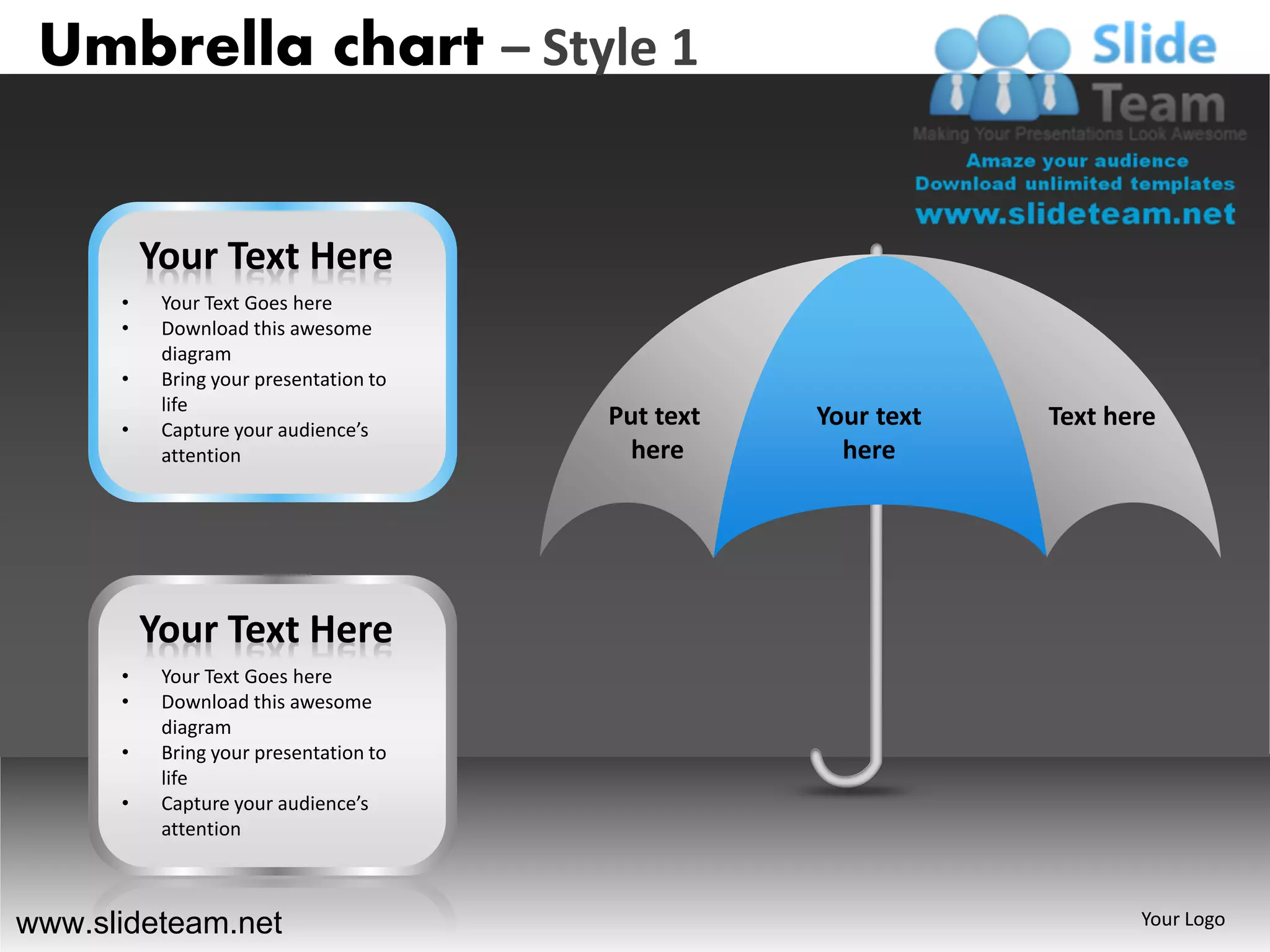 Umbrella chart – Style 1


          Your Text Here
      •    Your Text Goes here
      •    Download this awesome
           diagram
      •    Bring your presentation to
           life
      •    Capture your audience’s
                                        Put text   Your text   Text here
           attention                      here       here




          Your Text Here
      •    Your Text Goes here
      •    Download this awesome
           diagram
      •    Bring your presentation to
           life
      •    Capture your audience’s
           attention



www.slideteam.net                                                     Your Logo
 