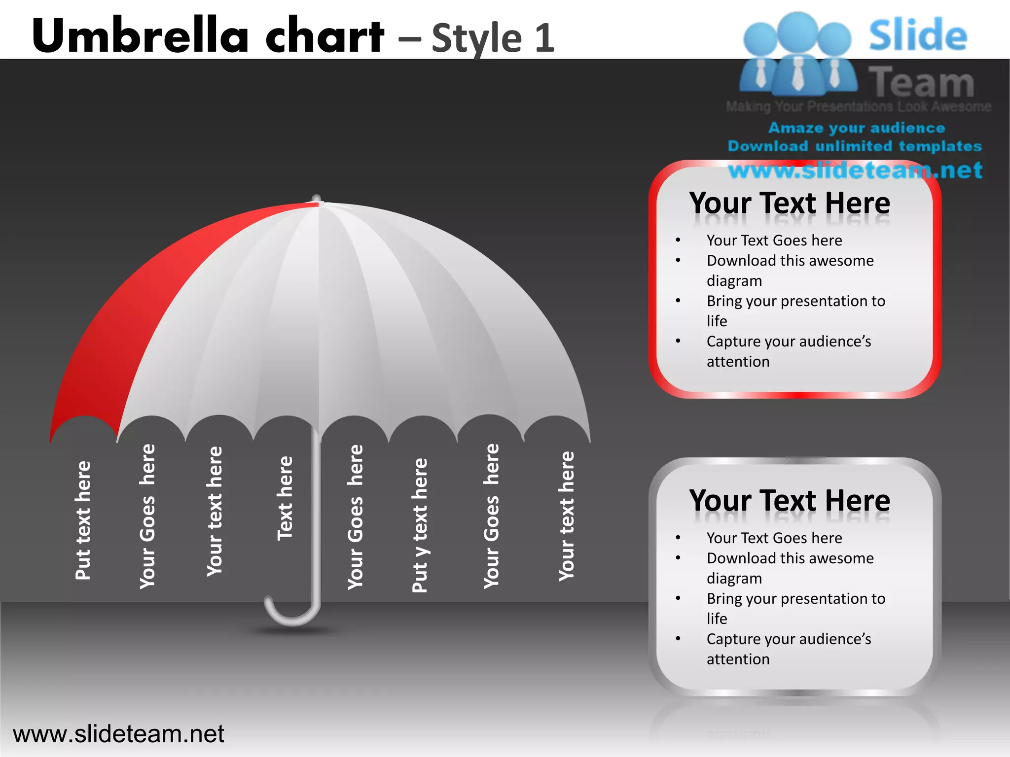 Umbrella chart – Style 1


                                                                                                                                           Your Text Here
                                                                                                                                       •    Your Text Goes here
                                                                                                                                       •    Download this awesome
                                                                                                                                            diagram
                                                                                                                                       •    Bring your presentation to
                                                                                                                                            life
                                                                                                                                       •    Capture your audience’s
                                                                                                                                            attention




                                                                                                     Your Goes here
                    Your Goes here




                                                                  Your Goes here
                                     Your text here




                                                                                                                      Your text here
                                                      Text here




                                                                                   Put y text here
    Put text here




                                                                                                                                           Your Text Here
                                                                                                                                       •    Your Text Goes here
                                                                                                                                       •    Download this awesome
                                                                                                                                            diagram
                                                                                                                                       •    Bring your presentation to
                                                                                                                                            life
                                                                                                                                       •    Capture your audience’s
                                                                                                                                            attention



www.slideteam.net
 