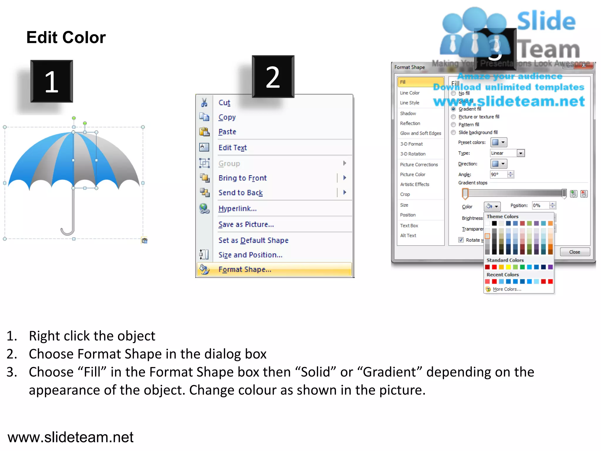 Edit Color
                                                                            3
     1                                   2




1. Right click the object
2. Choose Format Shape in the dialog box
3. Choose “Fill” in the Format Shape box then “Solid” or “Gradient” depending on the
   appearance of the object. Change colour as shown in the picture.


www.slideteam.net
 