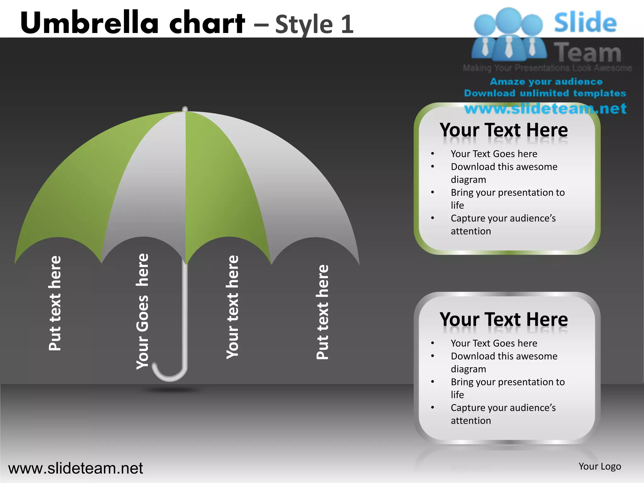 Umbrella chart – Style 1


                                                                          Your Text Here
                                                                      •    Your Text Goes here
                                                                      •    Download this awesome
                                                                           diagram
                                                                      •    Bring your presentation to
                                                                           life
                                                                      •    Capture your audience’s
                                                                           attention
                    Your Goes here




                                     Your text here
    Put text here




                                                      Put text here       Your Text Here
                                                                      •    Your Text Goes here
                                                                      •    Download this awesome
                                                                           diagram
                                                                      •    Bring your presentation to
                                                                           life
                                                                      •    Capture your audience’s
                                                                           attention



www.slideteam.net                                                                                       Your Logo
 