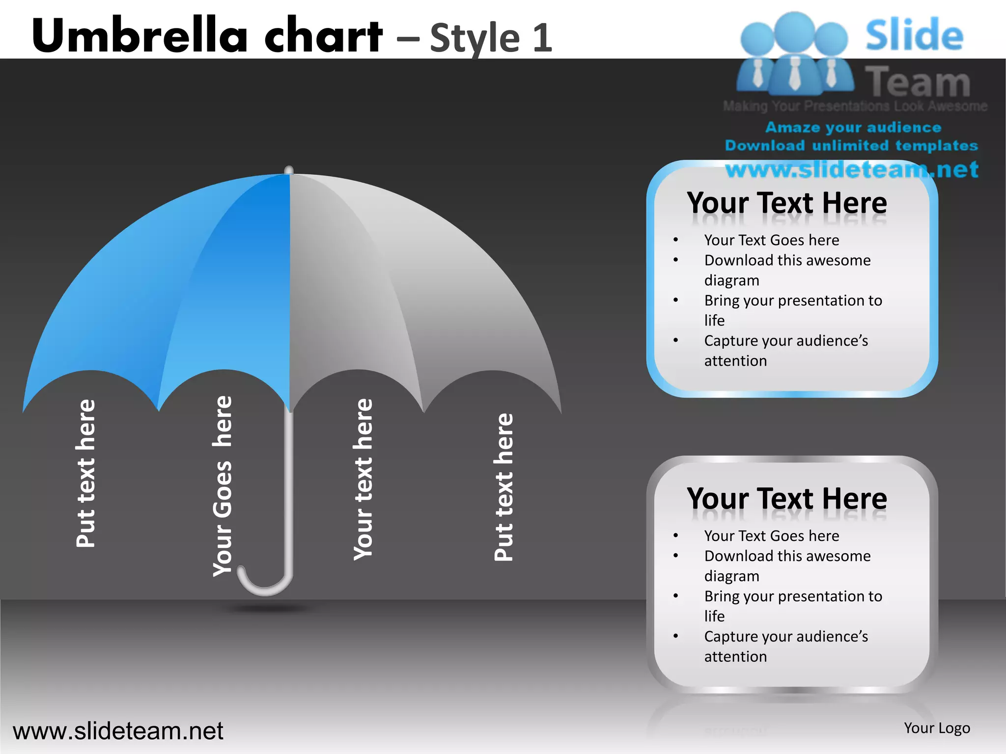 Umbrella chart – Style 1


                                                                          Your Text Here
                                                                      •    Your Text Goes here
                                                                      •    Download this awesome
                                                                           diagram
                                                                      •    Bring your presentation to
                                                                           life
                                                                      •    Capture your audience’s
                                                                           attention
                    Your Goes here




                                     Your text here
    Put text here




                                                      Put text here       Your Text Here
                                                                      •    Your Text Goes here
                                                                      •    Download this awesome
                                                                           diagram
                                                                      •    Bring your presentation to
                                                                           life
                                                                      •    Capture your audience’s
                                                                           attention



www.slideteam.net                                                                                       Your Logo
 