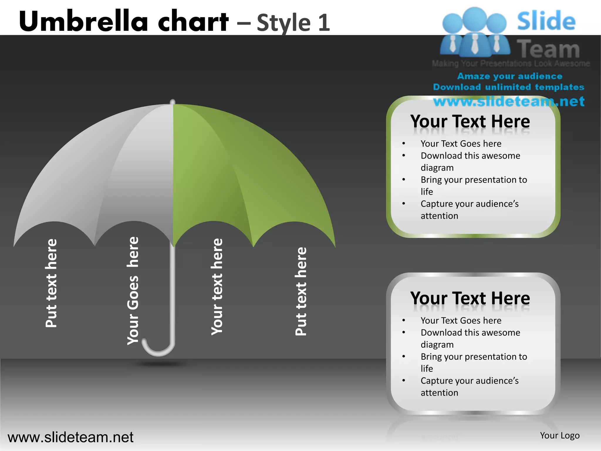 Umbrella chart – Style 1


                                                                          Your Text Here
                                                                      •    Your Text Goes here
                                                                      •    Download this awesome
                                                                           diagram
                                                                      •    Bring your presentation to
                                                                           life
                                                                      •    Capture your audience’s
                                                                           attention
                    Your Goes here




                                     Your text here
    Put text here




                                                      Put text here       Your Text Here
                                                                      •    Your Text Goes here
                                                                      •    Download this awesome
                                                                           diagram
                                                                      •    Bring your presentation to
                                                                           life
                                                                      •    Capture your audience’s
                                                                           attention



www.slideteam.net                                                                                       Your Logo
 