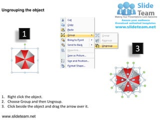 Ungrouping the object




            1
                                                         3




1. Right click the object.
2. Choose Group and then Ungroup.
3. Click beside the object and drag the arrow over it.

www.slideteam.net
 