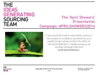 Speak to our Sales Team
+44 (0)20 8288 8277
THE
IDEAS
GENERATING
SOURCING
TEAM
Copyright © 2014 The Sourcing Team
Ltd
19th October 2012
The ‘April Showers’
Presentation
Campaign: APRILSHOWERS2014
If you would like further information, receive a
free sample or to obtain a quotation for your
specific project please contact the office on
+44 (0) 20 8288 8277, info@sourcing.co.uk
quoting campaign reference
APRILSHOWERS2014.
 