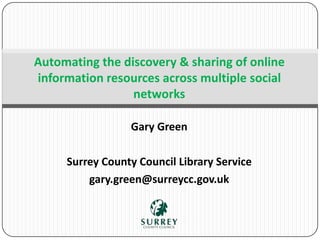 Gary Green
Surrey County Council Library Service
gary.green@surreycc.gov.uk
Automating the discovery & sharing of online
information resources across multiple social
networks
 