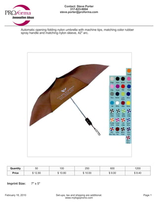 Contact: Steve Porter
                                                  317-823-9004
                                           steve.porter@proforma.com




               Automatic opening folding nylon umbrella with machine tips, matching color rubber
               spray handle and matching nylon sleeve, 42" arc.




    Quantity             50                100                   250                 600           1200
     Price             $ 12.80           $ 10.80               $ 10.00              $ 9.00         $ 8.40



 Imprint Size:        7" x 5"


February 18, 2010                       Set-ups, tax and shipping are additional.                           Page 1
                                                www.mylogopromo.com
 