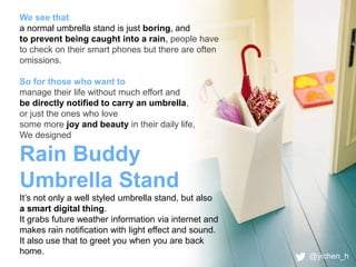 We see that 
a normal umbrella stand is just boring, and 
to prevent being caught into a rain, people have 
to check on their smart phones but there are often 
omissions. 
So for those who want to 
manage their life without much effort and 
be directly notified to carry an umbrella, 
or just the ones who love 
some more joy and beauty in their daily life, 
We designed 
Rain Buddy 
Umbrella Stand 
It’s not only a well styled umbrella stand, but also 
a smart digital thing. 
It grabs future weather information via internet and 
makes rain notification with light effect and sound. 
It also use that to greet you when you are back 
home. 
@yichen_h 
 