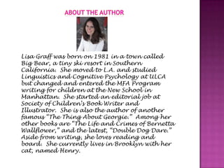 Lisa Graff was born on 1981 in a town called
Big Bear, a tiny ski resort in Southern
California. She moved to L.A. and studied
Linguistics and Cognitive Psychology at ULCA
but changed and entered the MFA Program
writing for children at the New School in
Manhattan. She started an editorial job at
Society of Children’s Book Writer and
Illustrator. She is also the author of another
famous “The Thing About Georgie.” Among her
other books are “The Life and Crimes of Bernetta
Wallflower,” and the latest, “Double Dog Dare.”
Aside from writing, she loves reading and
board. She currently lives in Brooklyn with her
cat, named Henry.
 