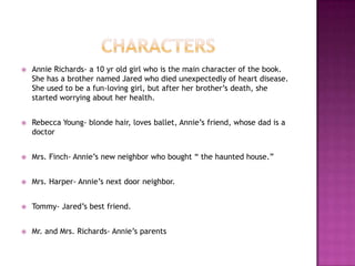    Annie Richards- a 10 yr old girl who is the main character of the book.
    She has a brother named Jared who died unexpectedly of heart disease.
    She used to be a fun-loving girl, but after her brother‟s death, she
    started worrying about her health.


   Rebecca Young- blonde hair, loves ballet, Annie‟s friend, whose dad is a
    doctor


   Mrs. Finch- Annie‟s new neighbor who bought “ the haunted house.”


   Mrs. Harper- Annie‟s next door neighbor.


   Tommy- Jared‟s best friend.


   Mr. and Mrs. Richards- Annie‟s parents
 
