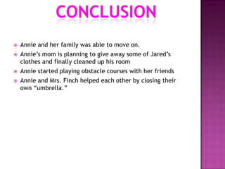    Annie and her family was able to move on.
   Annie‟s mom is planning to give away some of Jared‟s
    clothes and finally cleaned up his room
   Annie started playing obstacle courses with her friends
   Annie and Mrs. Finch helped each other by closing their
    own “umbrella.”
 