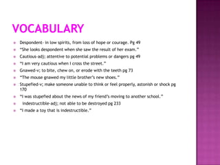    Despondent- in low spirits, from loss of hope or courage. Pg 49
   “She looks despondent when she saw the result of her exam.”
   Cautious-adj; attentive to potential problems or dangers pg 49
   “I am very cautious when I cross the street.”
   Gnawed-v; to bite, chew on, or erode with the teeth pg 73
   “The mouse gnawed my little brother‟s new shoes.”
   Stupefied-v; make someone unable to think or feel properly, astonish or shock pg
    170
   “I was stupefied about the news of my friend‟s moving to another school.”
    indestructible-adj; not able to be destroyed pg 233
   “I made a toy that is indestructible.”
 