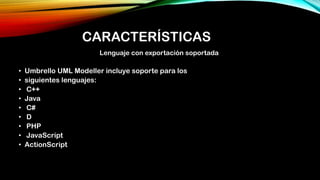 CARACTERÍSTICAS
Lenguaje con exportación soportada
• Umbrello UML Modeller incluye soporte para los
• siguientes lenguajes:
• C++
• Java
• C#
• D
• PHP
• JavaScript
• ActionScript
 