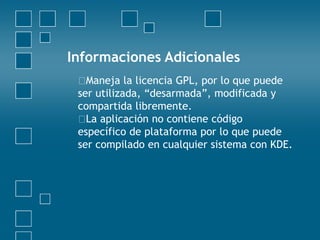 Informaciones Adicionales
Maneja la licencia GPL, por lo que puede
ser utilizada, “desarmada”, modificada y
compartida libremente.
La aplicación no contiene código
específico de plataforma por lo que puede
ser compilado en cualquier sistema con KDE.
 