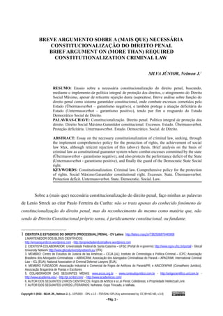 BREVE ARGUMENTO SOBRE A (MAIS QUE) NECESSÁRIA
CONSTITUCIONALIZAÇÃO DO DIREITO PENAL
BRIEF ARGUMENT ON (MORE THAN) REQUIRED
CONSTITUTIONALIZATION CRIMINAL LAW
SILVA JÚNIOR, Nelmon J.1
RESUMO: Ensaio sobre a necessária constitucionalização do direito penal, buscando,
mediante o implemento de política integral de proteção dos direitos, o atingimento do Direito
Social Máximo, apesar de reticente rejeição desta (supra)tese. Breve análise sobre função do
direito penal como sistema garantidor constitucional, onde combate excessos cometidos pelo
Estado (Übermassverbot – garantismo negativo), e também protege a atuação deficitária do
Estado (Untermassverbot – garantismo positivo), tendo por fim o resguardo do Estado
Democrático Social de Direito.
PALAVRAS-CHAVE: Constitucionalização. Direito penal. Política integral de proteção dos
direito. Direito Social Máximo.Garantidor constitucional. Excessos. Estado. Übermassverbot.
Proteção deficitária. Untermassverbot. Estado. Democrático. Social. de Direito.
ABSTRACT: Essay on the necessary constitutionalization of criminal law, seeking, through
the implement comprehensive policy for the protection of rights, the achievement of social
law Max, although reticent rejection of this (above) thesis. Brief analysis on the basis of
criminal law as constitutional guarantor system where combat excesses committed by the state
(Übermassverbot - garantismo negative), and also protects the performance deficit of the State
(Untermassverbot - garantismo positive), and finally the guard of the Democratic State Social
right.
KEYWORDS: Constitutionalization. Criminal law. Comprehensive policy for the protection
of rights. Social Máximo.Garantidor constitutional right. Excesses. State. Übermassverbot.
Protection deficit. Untermassverbot. State. Democratic. Social. Law.
Sobre a (mais que) necessária constitucionalização do direito penal, faço minhas as palavras
de Lenio Streck ao citar Paulo Ferreira da Cunha: não se trata apenas do conhecido fenômeno de
constitucionalização do direito penal, mas do reconhecimento do mesmo como matéria que, não
sendo de Direito Constitucional próprio sensu, é juridicamente constitucional, ou fundante.
1 CIENTISTA E ESTUDIOSO DO DIREITO (PROCESSUAL) PENAL - CV Lattes: http://lattes.cnpq.br/7382506870445908
1.MANTENEDOR DOS BLOGS CIENTÍFICOS:
http://ensaiosjuridicos.wordpress.com - http://propriedadeindustriallivre.wordpress.com
2. CIENTISTA COLABORADOR: Universidade Federal de Santa Catarina – UFSC (Portal de e-governo) http://www.egov.ufsc.br/portal/ - Glocal
University Network http://www.glocaluniversitynetwork.eu/ (ITA)
3. MEMBRO: Centro de Estudios de Justicia de las Américas – CEJA (AL); Instituto de Criminologia e Política Criminal – ICPC; Associação
Brasileira dos Advogados Criminalistas – ABRACRIM; Associação dos Advogados Criminalistas do Paraná – APACRIMI; International Criminal
Law – ICL (EUA); National Association of Criminal Defense Lawyers (EUA).
4. MEMBRO FUNDADOR: Associação Industrial e Comercial de Fogos de Artifícios do Paraná/PR; e AINCOFAPAR (Conselheiro Jurídico),
Associação Bragantina de Poetas e Escritores
5. COLABORADOR DAS SEGUINTES MÍDIAS: www.arcos.org.br - www.conteudojuridico.com.br - http://artigocientifico.uol.com.br -
http://www.academia.edu/ - http://pt.scribd.com/ - http://www.academicoo.com/
6. AUTOR DOS SEGUINTES LIVROS CIENTÍFICOS: Fogos de Artifício e a Lei Penal; Coletâneas; e Propriedade Intelectual Livre.
7. AUTOR DOS SEGUINTES LIVROS LITERÁRIOS: Nofretete, Copo Trincado, e Valhala.
Copyrigth © 2013 - SILVA JR., Nelmon J. (L. 10753/03 - OPL v.1.0 – FSF/GNU GPL/Key administrated by: CC BY-NC-ND, v.3.0)
- Pág. 1 -
 