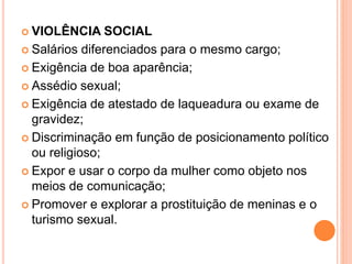  VIOLÊNCIA SOCIAL
 Salários diferenciados para o mesmo cargo;
 Exigência de boa aparência;
 Assédio sexual;
 Exigência de atestado de laqueadura ou exame de
gravidez;
 Discriminação em função de posicionamento político
ou religioso;
 Expor e usar o corpo da mulher como objeto nos
meios de comunicação;
 Promover e explorar a prostituição de meninas e o
turismo sexual.
 