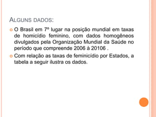 ALGUNS DADOS:
 O Brasil em 7º lugar na posição mundial em taxas
de homicídio feminino, com dados homogêneos
divulgados pela Organização Mundial da Saúde no
período que compreende 2006 à 20106 .
 Com relação as taxas de feminicídio por Estados, a
tabela a seguir ilustra os dados.
 