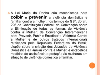  A Lei Maria da Penha cria mecanismos para
coibir e prevenir a violência doméstica e
familiar contra a mulher, nos termos do § 8º. do art.
226 da Constituição Federal; da Convenção sobre
a Eliminação de todas as formas de Violência
contra a Mulher; da Convenção Interamericana
para Prevenir, Punir e Erradicar a Violência Contra
a Mulher e de outros tratados internacionais
ratificados pela República Federativa do Brasil;
dispõe sobre a criação dos Juizados de Violência
Doméstica e Familiar contra a Mulher; e estabelece
medidas de assistência e proteção às mulheres em
situação de violência doméstica e familiar.
 