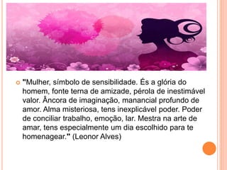  "Mulher, símbolo de sensibilidade. És a glória do
homem, fonte terna de amizade, pérola de inestimável
valor. Âncora de imaginação, manancial profundo de
amor. Alma misteriosa, tens inexplicável poder. Poder
de conciliar trabalho, emoção, lar. Mestra na arte de
amar, tens especialmente um dia escolhido para te
homenagear." (Leonor Alves)
 
