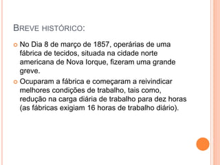 BREVE HISTÓRICO:
 No Dia 8 de março de 1857, operárias de uma
fábrica de tecidos, situada na cidade norte
americana de Nova Iorque, fizeram uma grande
greve.
 Ocuparam a fábrica e começaram a reivindicar
melhores condições de trabalho, tais como,
redução na carga diária de trabalho para dez horas
(as fábricas exigiam 16 horas de trabalho diário).
 