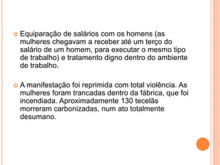  Equiparação de salários com os homens (as
mulheres chegavam a receber até um terço do
salário de um homem, para executar o mesmo tipo
de trabalho) e tratamento digno dentro do ambiente
de trabalho.
 A manifestação foi reprimida com total violência. As
mulheres foram trancadas dentro da fábrica, que foi
incendiada. Aproximadamente 130 tecelãs
morreram carbonizadas, num ato totalmente
desumano.
 