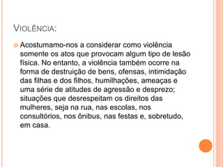 VIOLÊNCIA:
 Acostumamo-nos a considerar como violência
somente os atos que provocam algum tipo de lesão
física. No entanto, a violência também ocorre na
forma de destruição de bens, ofensas, intimidação
das filhas e dos filhos, humilhações, ameaças e
uma série de atitudes de agressão e desprezo;
situações que desrespeitam os direitos das
mulheres, seja na rua, nas escolas, nos
consultórios, nos ônibus, nas festas e, sobretudo,
em casa.
 