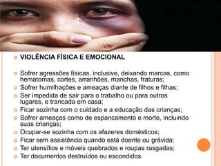  VIOLÊNCIA FÍSICA E EMOCIONAL
 Sofrer agressões físicas, inclusive, deixando marcas, como
hematomas, cortes, arranhões, manchas, fraturas;
 Sofrer humilhações e ameaças diante de filhos e filhas;
 Ser impedida de sair para o trabalho ou para outros
lugares, e trancada em casa;
 Ficar sozinha com o cuidado e a educação das crianças;
 Sofrer ameaças como de espancamento e morte, incluindo
suas crianças;
 Ocupar-se sozinha com os afazeres domésticos;
 Ficar sem assistência quando está doente ou grávida;
 Ter utensílios e móveis quebrados e roupas rasgadas;
 Ter documentos destruídos ou escondidos
 