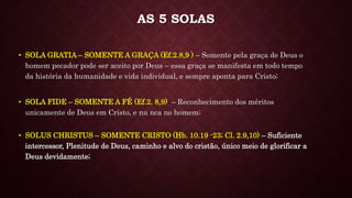 • SOLA FIDE – SOMENTE A FÉ (Ef.2. 8,9) – Reconhecimento dos méritos
unicamente de Deus em Cristo, e nu nca no homem;
• SOLA GRATIA – SOMENTE A GRAÇA (Ef.2.8,9 ) – Somente pela graça de Deus o
homem pecador pode ser aceito por Deus – essa graça se manifesta em todo tempo
da história da humanidade e vida individual, e sempre aponta para Cristo;
AS 5 SOLAS
• SOLUS CHRISTUS – SOMENTE CRISTO (Hb. 10.19 -23; Cl. 2.9,10) – Suficiente
intercessor, Plenitude de Deus, caminho e alvo do cristão, único meio de glorificar a
Deus devidamente;
 