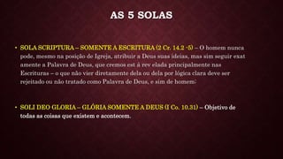 • SOLI DEO GLORIA – GLÓRIA SOMENTE A DEUS (I Co. 10.31) – Objetivo de
todas as coisas que existem e acontecem.
AS 5 SOLAS
• SOLA SCRIPTURA – SOMENTE A ESCRITURA (2 Cr. 14.2 -5) – O homem nunca
pode, mesmo na posição de Igreja, atribuir a Deus suas ideias, mas sim seguir exat
amente a Palavra de Deus, que cremos est á rev elada principalmente nas
Escrituras – o que não vier diretamente dela ou dela por lógica clara deve ser
rejeitado ou não tratado como Palavra de Deus, e sim de homem;
 