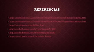 REFERÊNCIAS
• https://mundoeducacao.uol.com.br/historiageral/jan-huss-os-primordios-reforma.htm
• https://mundoeducacao.uol.com.br/historiageral/john-wycliffe-precursor-reforma.htm
• https://pt.wikipedia.org/wiki/Jan_Hus
• http://ecosdaliberdade.com.br/verartigo.php?n=262
• http://ecosdaliberdade.com.br/verartigo.php?n=262
• https://pt.wikipedia.org/wiki/Martinho_Lutero
 