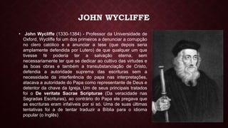 JOHN WYCLIFFE
• John Wycliffe (1330-1384) - Professor da Universidade de
Oxford, Wycliffe foi um dos primeiros a denunciar a corrupção
no clero católico e a anunciar a tese (que depois seria
amplamente defendida por Lutero) de que qualquer um que
tivesse fé poderia ter a salvação eterna, sem
necessariamente ter que se dedicar ao cultivo das virtudes e
às boas obras e também a transubstanciação de Cristo,
defendia a autoridade suprema das escrituras sem a
necessidade da interferência do papa nas interpretações,
atacava a autoridade do Papa como representante de Deus e
detentor da chave da Igreja, Um de seus principais tratados
foi o De veritate Sacrae Scripturae (Da veracidade nas
Sagradas Escrituras), ao contrário do Papa ele pregava que
as escrituras eram infalíveis por si só. Uma de suas últimas
tentativas foi a de tentar traduzir a Bíblia para o idioma
popular (o Inglês)
 