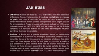 JAN HUSS
• JAN HUSS: Nascido em 1369 (ou 1371) na Boêmia, onde hoje se localiza
a República Tcheca. Fazia oposição à venda de indulgências e à riqueza
da Igreja, bem como à comunhão ser restrita ao corpo eclesiástico, não
sendo oferecida aos demais crentes, principalmente os de origem popular.
Na Universidade de Praga, tornou-se professor de teologia em 1398, sendo
ordenado padre em 1400. Em 1409, sob as ordens do rei da Boêmia,
Venceslau IV. A indicação de Huss era uma forma de contrapor a influência
germânica dentro da Universidade.
• Ensinos: A Bíblia era a grande autoridade dentro do cristianismo,
contrapondo-se à autoridade da hierarquia eclesiástica, Defendia que a
comunhão do pão e do vinho deveria ser oferecida a todos os fieis. Além
disso, Jan Huss pregava a ideia de uma Igreja pobre contra a opulência
que apresentava a Igreja católica. Para eles, os esforços realizados pelo
homem na Terra deveriam aproximá-lo do mundo perfeito de Deus. As
posições contra a venda das indulgências e demais críticas contra a Igreja
levaram-no a ser acusado de heresia. Em 1412, Huss foi excomungado.
 