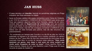 JAN HUSS
• O papa decretou um interdito, banindo as cerimônias religiosas em Praga
enquanto Jan Huss estivesse na cidade.
• havia na Europa católica três papas conhecidos como Cisma do Ocidente,
e em 1414 foi convocado o CONCÍLIO DE CONSTANÇA para tentar parar
Huss que julgaram algumas casos como heresias, apesar de um salvo-
conduto dado pelo rei Segismundo de Luxemburgo para que pudesse
expor suas ideias no seu julgamento ele foi preso durante todo o processo
que durou 7 meses, mas ele não conseguiu convencer o CONCÍLIO que já
estava com um ideia formada para pará-lo, mas ele não renunciou seu
posicionamento.
• Foi condenado por heresia pelo Concílio e no dia 06 de julho de 1415 foi
queimado na fogueira e foi queimado vivo e morreu cantando um cântico
[cântico de Davi" Jesus filho de Davi tem misericórdia de mim] antes de ser
queimado Huss falou no ouvido do carrasco estas palavras: “Hoje vocês
queimam um ganso, mas daqui a cem anos um cisne surgirá que
vocês serão incapazes de cozer ou assar”. (Huss significa Ganso na
língua boemia). Depois de cem anos Martinho Lutero Prega suas 95 teses
na porta da Igreja do Castelo em
 
