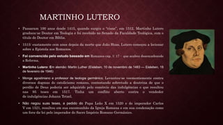 MARTINHO LUTERO
• Passaram 100 anos desde 1415, quando surgiu o “cisne”, em 1512, Martinho Lutero
graduou-se Doutor em Teologia e foi recebido no Senado da Faculdade Teológica, com o
título de Doutor em Bíblia.
• 1515: exatamente cem anos depois da morte que João Huss, Lutero começou a lecionar
sobre a Epístola aos Romanos.
• Foi convencido pelo estudo baseado em Romanos cap. 1: 17 - que acabou desencadeando
a Reforma.
• Martinho Lutero: Em alemão: Martin Luther (Eisleben, 10 de novembro de 1483 — Eisleben, 18
de fevereiro de 1946)
• Monge agostiniano e professor de teologia germânico, Levantou-se veementemente contra
diversos dogmas do catolicismo romano, contestando sobretudo a doutrina de que o
perdão de Deus poderia ser adquirido pelo comércio das indulgências o que resultou
nas 95 teses em 1517. Tinha um conflito aberto contra o vendedor
de indulgências Johann Tetzel.
• Não negou suas teses, a pedido do Papa Leão X em 1520 e do imperador Carlos
V em 1521, resultou em sua excomunhão da Igreja Romana e em sua condenação como
um fora-da-lei pelo imperador do Sacro Império Romano Germânico.
 