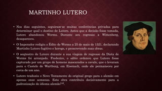 MARTINHO LUTERO
• Nos dias seguintes, seguiram-se muitas conferências privadas para
determinar qual o destino de Lutero. Antes que a decisão fosse tomada,
Lutero abandonou Worms. Durante seu regresso a Wittenberg,
desapareceu.
• O Imperador redigiu o Édito de Worms a 25 de maio de 1521, declarando
Martinho Lutero fugitivo e herege, e proscrevendo suas obras.
• O seqüestro de Lutero durante a sua viagem de regresso da Dieta de
Worms foi arranjado. Frederico, o sábio ordenou que Lutero fosse
capturado por um grupo de homens mascarados a cavalo, que o levaram
para o Castelo de Wartburg, em Eisenach, onde ele permaneceu por
cerca de um ano.
• Lutero traduziu o Novo Testamento do original grego para o alemão em
apenas onze semanas. Esta obra contribuiu decisivamente para a
padronização do idioma alemão[16].
 