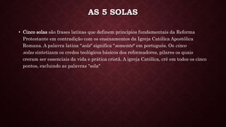 AS 5 SOLAS
• Cinco solas são frases latinas que definem princípios fundamentais da Reforma
Protestante em contradição com os ensinamentos da Igreja Católica Apostólica
Romana. A palavra latina "sola" significa "somente" em português. Os cinco
solas sintetizam os credos teológicos básicos dos reformadores, pilares os quais
creram ser essenciais da vida e prática cristã. A igreja Católica, crê em todos os cinco
pontos, excluindo as palavras "sola"
 