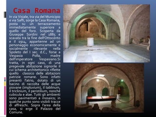 Casa Romana
In via Visiale, tra via del Municipio
e via Saffi, sorge la Casa Romana,
posta su un terrazzamento
immediatamente superiore a
quello del foro. Scoperta da
Giuseppe Sordini nel 1885 e
scavata tra la fine dell'Ottocento
e il 1914, appartenne ad un
personaggio economicamente e
socialmente         rilevante    nella
Spoleto del I sec. d.C., forse a
Vespasia           Polla,       madre
dell'imperatore         Vespasiano.Si
tratta, in ogni caso, di una
pregevole abitazione signorile il
cui schema architettonico riflette
quello classico delle abitazioni
patrizie romane. Sono infatti
presenti l'atrio, dotato di un
bacino di raccolta delle acque
piovane (impluvium), il tablinum,
il triclinium, il peristilium, nonché
cubicula e alae. Tutti gli ambienti
sono pavimentati a mosaico; in
qualche punto sono visibili tracce
di affreschi. Sopra l'area della
casa, si erge il Palazzo del
Comune.
 