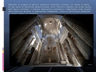 Dedicata in origine ai martiri spoletini Concordio e Senzia, la chiesa fa parte
di una serie di basiliche paleocristiane sorte intorno a Spoleto nei primi secoli
dell'epoca cristiana. L'attuale dedicazione testimonia l'importante ruolo assunto
dalla basilica durante la dominazione longobarda, vista la particolare devozione
di questo popolo al Salvatore.
 