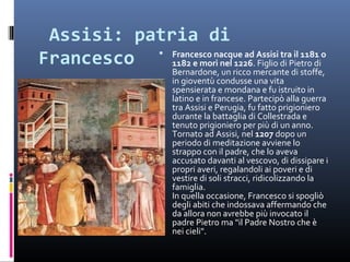  Assisi: patria di 
Francesco   Francesco nacque ad Assisi tra il 1181 o
             1182 e morì nel 1226. Figlio di Pietro di
                         Bernardone, un ricco mercante di stoffe,
                         in gioventù condusse una vita
                         spensierata e mondana e fu istruito in
                         latino e in francese. Partecipò alla guerra
                         tra Assisi e Perugia, fu fatto prigioniero
                         durante la battaglia di Collestrada e
                         tenuto prigioniero per più di un anno.
                         Tornato ad Assisi, nel 1207 dopo un
                         periodo di meditazione avviene lo
                         strappo con il padre, che lo aveva
                         accusato davanti al vescovo, di dissipare i
                         propri averi, regalandoli ai poveri e di
                         vestire di soli stracci, ridicolizzando la
                         famiglia.
                         In quella occasione, Francesco si spogliò
                         degli abiti che indossava affermando che
                         da allora non avrebbe più invocato il
                         padre Pietro ma "il Padre Nostro che è
                         nei cieli".
 